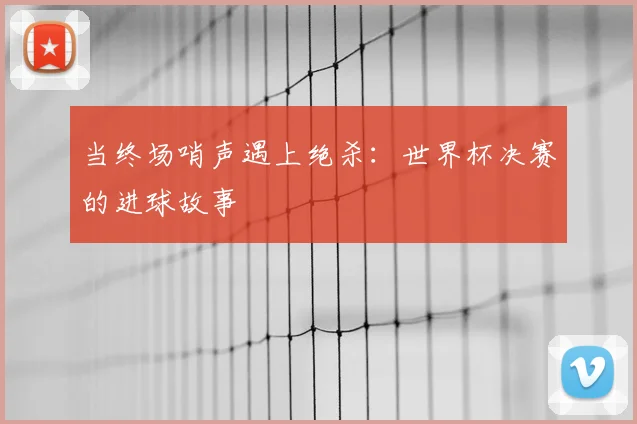 当终场哨声遇上绝杀:世界杯决赛的进球故事
