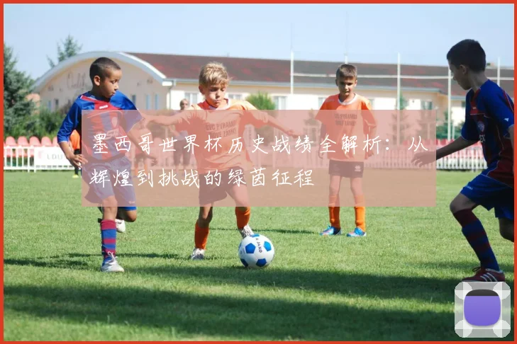 墨西哥世界杯历史战绩全解析:从辉煌到挑战的绿茵征程