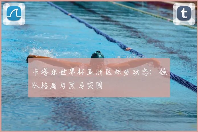卡塔尔世界杯亚洲区积分动态:强队格局与黑马突围