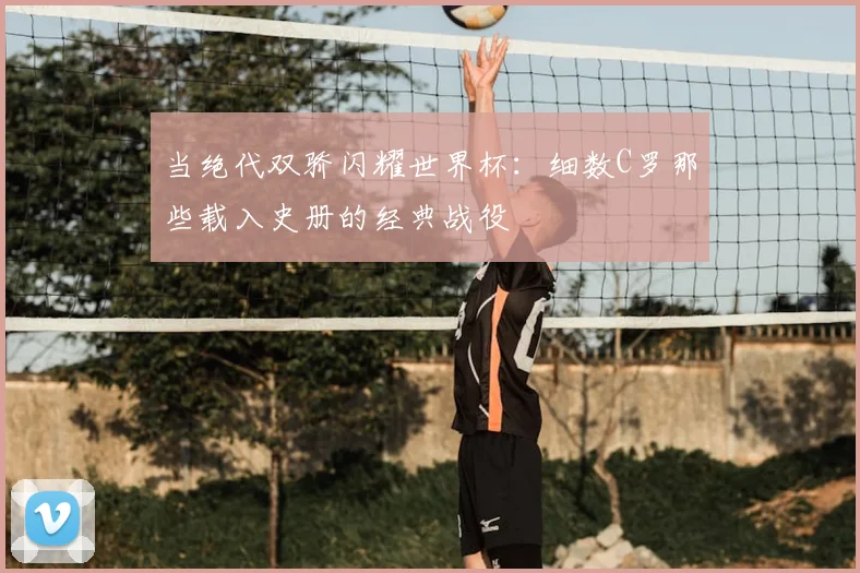 当绝代双骄闪耀世界杯:细数C罗那些载入史册的经典战役