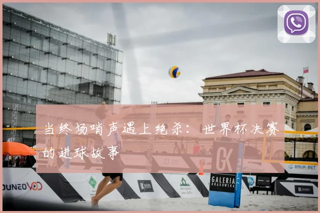 当终场哨声遇上绝杀:世界杯决赛的进球故事