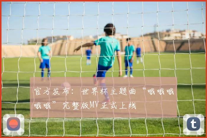 官方发布:世界杯主题曲“哦哦哦哦哦”完整版MV正式上线