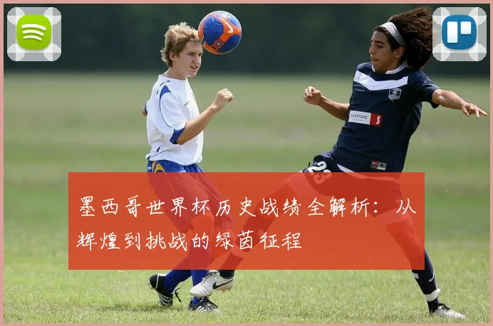 墨西哥世界杯历史战绩全解析：从辉煌到挑战的绿茵征程