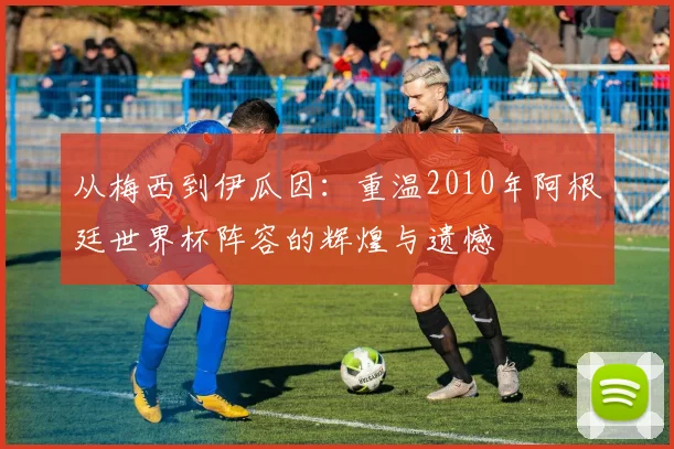 从梅西到伊瓜因：重温2010年阿根廷世界杯阵容的辉煌与遗憾
