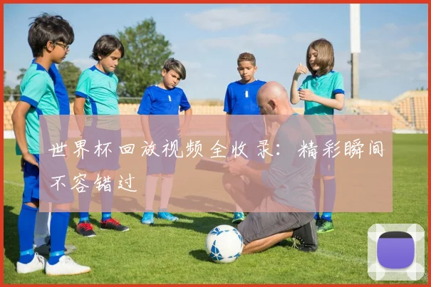 世界杯回放视频全收录：精彩瞬间不容错过
