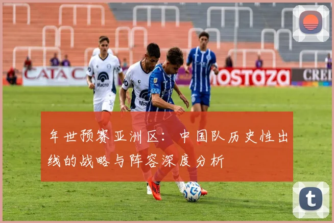 年世预赛亚洲区：中国队历史性出线的战略与阵容深度分析